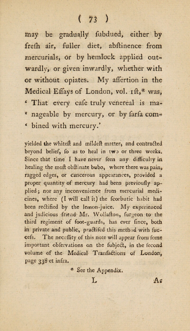 fiiay be gradually fubdued, either by frefh air, fuller diet, abftinence from mercurials, or by hemlock applied out¬ wardly* or given inwardly, whether with or without opiates. My affertion in the Medical Effays of London, vol. ifly* was, * That every cafe truly venereal is ma- * nageable by mercury* or by farfa com- * bined with mercury/ yielded the Whiteft and mildeft matter* and cohtradlect beyond belief, fo as to heal in two or three weeks. Since that time I have never feen any difficulty in healing the moft obOdnate bubo, where there was pain, ragged edges, or cancerous appearances, provided a proper quantity of mercury had been previoufly ap¬ plied ; nor any inconvenience from mercurial medi¬ cines, where (I will call it) the fcorbutic habit had been redtified by the lemon-juice. My experienced and judicious friend Mr. Wollalton, furgeon to the third regiment of foot-guards, has ever fince, both in private and public, praclifed this method with fuc- cefs. The neceffity of this note will appear from fome important obfervations on the fubjedt, in the fecorid Volume of the Medical Tranfadtions of London, page 338 et infra. * See the Appendix. L vA,s