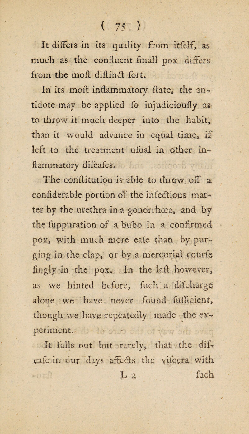 It differs In its quality from itfelf, as much as the confluent fmall pox differs from the mod didin dt fort. In its mod inflammatory date, the an¬ tidote may be applied fo injudicioufly as to throw it much deeper into the habit, than it would advance in equal time* if left to the treatment ufual in other in¬ flammatory difeafes. The conditution is- able to throw off a confiderable portion of the infectious mat¬ ter by the urethra in a gonorrhoea, and by the fuppuration of a bubo in a confirmed pox, with much more eafe than by pur¬ ging in the clap, or by a mercurial eotsrfe fingly in the pox. In the lad however, as we hinted before, fuch a difcharge alone we have never found fufficient, though we have repeatedly made the cx-» periment. It falls out but rarely, that the did eafe in'cur days affedts the vifcera with L 2 fuch