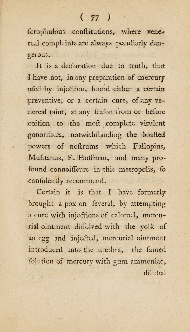 fcrophulous conftitutions, where vene^ real complaints are always peculiarly dan¬ gerous. It is a declaration due to truth, that I have not, in any preparation of mercury % ufed by injection, found either a certain preventive, or a certain cure, of any ve¬ nereal taint, at any feafon from or before coition to the mod; ^complete virulent gonorrhoea, notwithftanding the boafted powers of noftrums which Fallopius, Mufitanus, F. Hoffman, and many pro¬ found connoiffeurs in this metropolis, fo confidently recommend. Certain it is that I have formerly brought a pox on feveral, by attempting a cure with injections of calomel, mercu¬ rial ointment diffolved with the yolk of an egg and injected, mercurial ointment introduced into the urethra, the famed folution of mercury with gum ammoniac, diluted