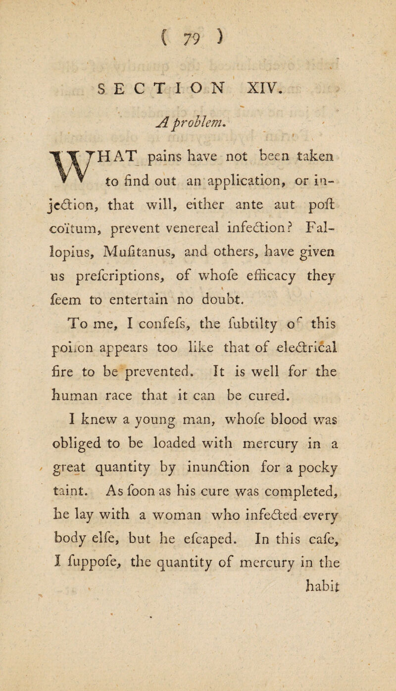 SECTION XIV. A problem. WHAT pains have not been taken to find out an application* or in¬ jection, that will, either ante aut poft coitum, prevent venereal infection? Fal¬ lopius, Mufitanus, and others, have given us preferiptions, of whofe efficacy they feem to entertain no doubt. To me, I confefs, the fubtilty or this poLcn appears too like that of eleCtrical fire to be prevented. It is well for the human race that it can be cured. I knew a young man, whofe blood was obliged to be loaded with mercury in a great quantity by inunCtion for a pocky taint. As foon as his cure was completed, he lay with a woman who infeCted every body elfe, but he efcaped. In this cafe, I fuppofe, the quantity of mercury in the habit: