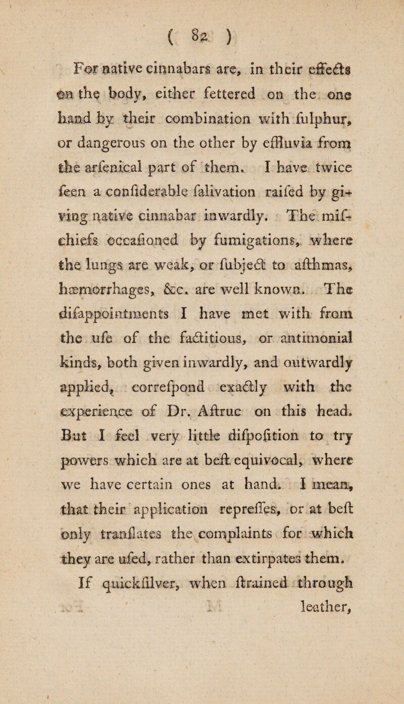 { ( 82 ) For native cinnabars are, in their effefts. m the body, either fettered on the one hand by their combination with fulphur, or dangerous on the other by effluvia from the arfenical part of them, I have twice feen a confiderable falivation raifed by gi¬ ving native cinnabar inwardly. The mif- chiefs occafioncd by fumigations, where the lungs are weak, or fubjedt to afthmas, hemorrhages, &c. are well known. The difappointments I have met with from the ufe of the factitious, or antimonial kinds, both given inwardly, and outwardly applied^ correfpond exaClly with the experience of Dr. Aftruc on this head. But I feel very little difpofition to try > , - * • powers which are at beib equivocal, where we have certain ones at hand. I mean, that their application repreffes, or at beft only tranflates the complaints for which they are ufed, rather than extirpates them. If quickfilver, when drained through leather,