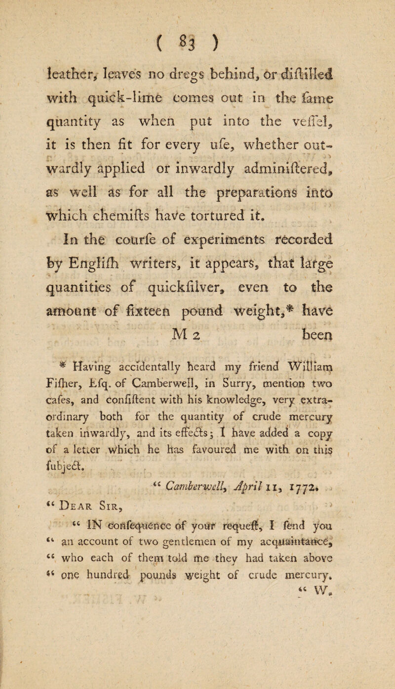 ( «3 ) leather* leaves no dregs behind* or difttlkd with quick-lime comes out in the fame quantity as when put into the veils!* it is then fit for every life* whether out- r. ■ • .; , 7f i _ i > W^rdly applied or inwardly adminiftered, as well as for all the preparations into which chemifts have tortured it. In the courfe of experiments recorded by Englifh writers* it appears* that large quantities of quickfilver* even to the amount of fix teen pound weight** have M 2 been * Having accidentally heard my friend William Fifher, Ffq. of Camberwell* in Surry* mention two cafes, and confident with his knowledge, very extra¬ ordinary both for the quantity of crude mercury taken inwardly, and its effe&s; I have added a copy of a letter which he has favoured me with on this (ubjedh ii Camberwell, April n, 1772* <4 Dear Sir, 'J 44 IN confequence of your requeff, I fend you an account of two gentlemen of my acquaintance* 44 who each of them told me they had taken above 54 one hundred pounds weight of crude mercury. 44 W„