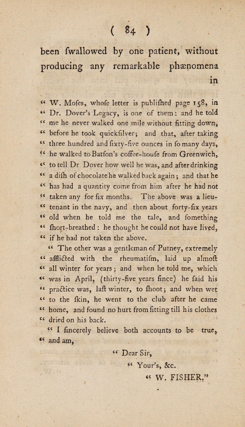 been (wallowed by one patient, without producing any remarkable phenomena in 44 W. Mofes, whofe letter Is publifhed page 158, in 44 Dr. Dover’s Legacy, is one of them: and he told 44 me he never walked one mile without fitting down, 54 before he took quickfilver; and that, after taking 44 three hundred and fixty-five ounces in fo many days, 44 he walked toBatfon’s coffee-houfe from Greenwich, 44 to tell Dr Dover hov/ well he was, and after drinking 44 a difh of chocolate he walked back again ; and that he 44 has had a quantity come from him after he had not 44 taken any for fix months. The above was a lieu- 44 tenant in the navy, and then about forty-fix years 44 old when he told me the tale, and fomething 44 fhort-breathed : he thought he could not have lived, 44 if he had not taken the above. 44 The other was a gentleman of Putney, extremely 44 afflidfed with the rheumatifm, laid up almofi: 44 all winter for years; and when he told me, which 44 was in April, (thirty-five years fince) he faid his 44 practice was, 1 all winter, to {hoot; and when wet 44 to the Ikin, he went to the club after he came 44 home, and found no hurt from fitting till his clothes 44 dried on his back. 44 I fincerely believe both accounts to be true^ 44 and am, 44 Dear Sir, 44 Your’s, &c. 44 W. FISHERY