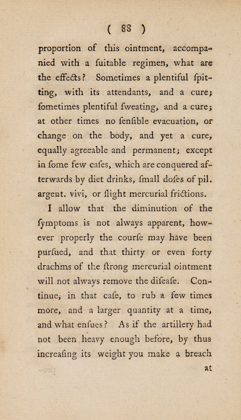 proportion of this ointment, accompa-* nied with a fuitable regimen, what are the effects ? Sometimes a plentiful fpit- ting, with its attendants, and a cure; fometimes plentiful fweating, and a cure; at other times no fenfible evacuation, or change on the body, and yet a cure, equally agreeable and permanent; except in fome few cafes, which are conquered af¬ terwards by diet drinks, fmall dofes of piL argent, vivi, or flight mercurial frictions. I allow that the diminution of the fymptoms is not always apparent, how¬ ever properly the courfe may have been purfued, and that thirty or even forty drachms of the ftrong mercurial ointment will not always remove the difeafe. Con¬ tinue, in that cafe, to rub a few times more, and a larger quantity at a time, and what enfues ? As if the artillery had * not been heavy enough before, by thu3 increafing its weight you make a breach at