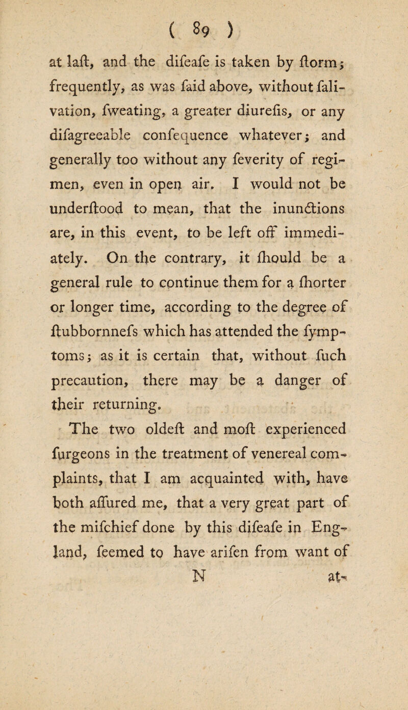 at laft, and the difeafe is taken by ftormj frequently, as was laid above, without fali- vation, fweating, a greater diurefis, or any difagreeable confequence whatever; and generally too without any feverity of regi- men, even in open air* I would not be underftood to mean, that the inunctions are, in this event, to be left off immedi¬ ately. On the contrary, it fhould be a general rule to continue them for a fhorter or longer time, according to the degree of ftubbornnefs which has attended the fymp- toms; as it is certain that, without fuch precaution, there may be a danger of their returning. The two oldeft and moft experienced furgeons in the treatment of venereal com¬ plaints, that I am acquainted with, have both allured me, that a very great part of the mifchief done by this difeafe in Eng¬ land, feemed to have arifen from want of N at-'? i