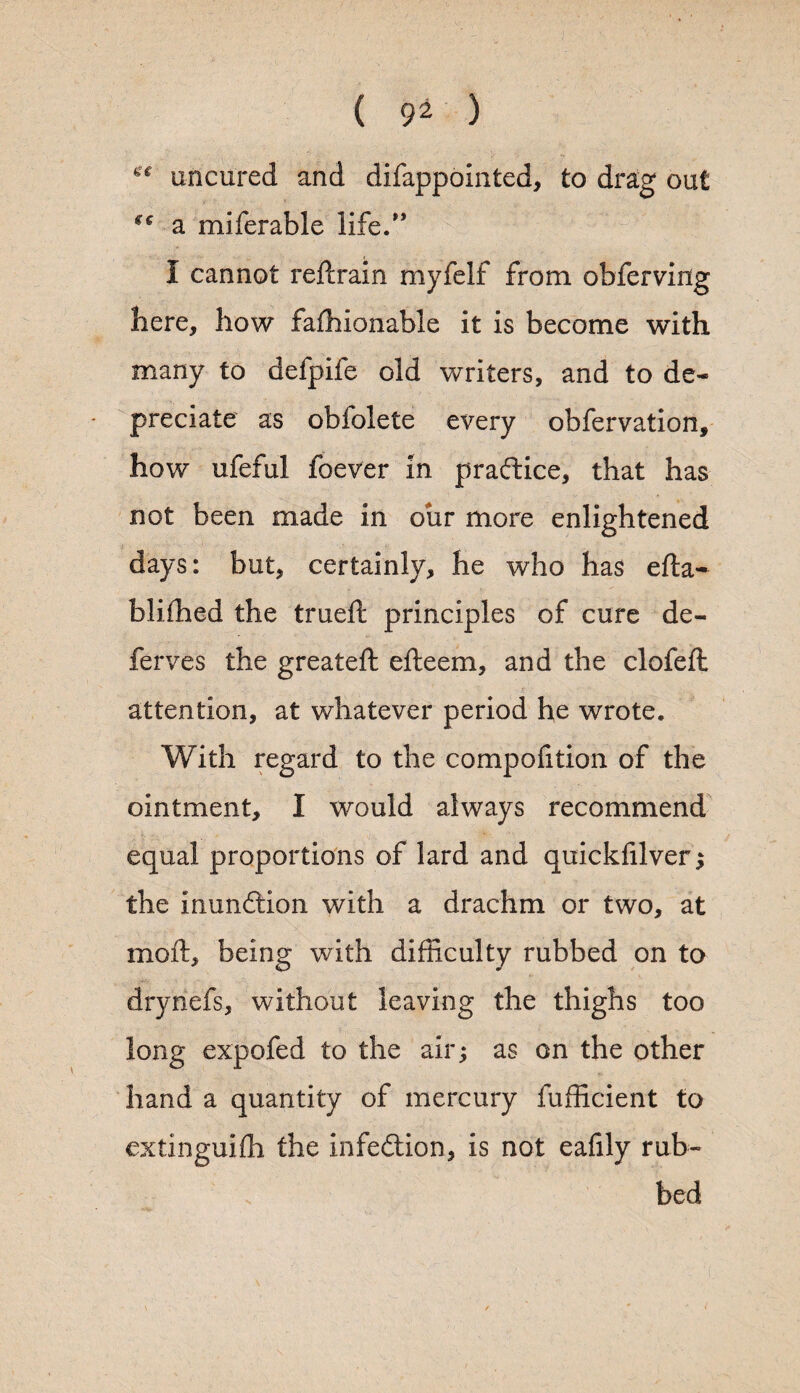 « uncured and difappointed, to drag out a miferable life.0 I cannot reftrain myfelf from obferving here, how fafhionable it is become with many to defpife old writers, and to de¬ preciate as obfolete every obfervation, how ufeful foever in pradice, that has not been made in our more enlightened days: but, certainly, he who has efta- blifhed the trueft principles of cure de¬ fer ves the greateft efteem, and the clofeft attention, at whatever period he wrote. With regard to the compofition of the ointment, I would always recommend equal proportions of lard and quickffiver ; the inundion with a drachm or two, at moft, being with difficulty rubbed on to dryriefs, without leaving the thighs too long expofed to the air; as on the other hand a quantity of mercury Sufficient to extinguish the infection, is not eafily rub¬ bed