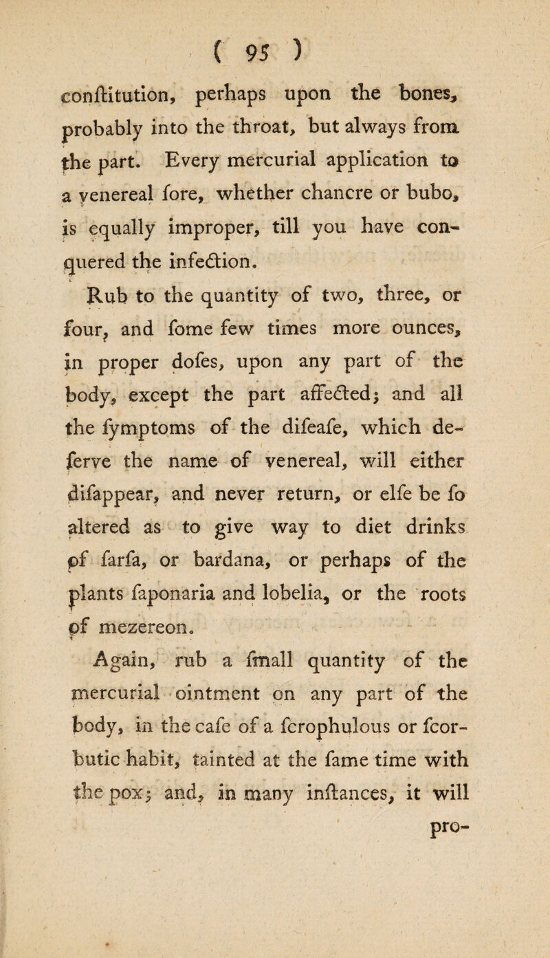 conlUtution, perhaps upon the bones, probably into the throat, but always from the part. Every mercurial application to a venereal fore, whether chancre or bubo, is equally improper, till you have con¬ quered the infection. Rub to the quantity of two, three, or four, and fome few times more ounces, in proper dofes, upon any part of the body, except the part affedtedj and all the fymptoms of the difeafe, which de¬ fer ve the name of venereal, will either difappear, and never return, or elfe be fo altered as to give way to diet drinks pf farfa, or bardana, or perhaps of the plants faponaria and lobelia, or the roots of mezereoiio Again, rub a fmall quantity of the mercurial ointment on any part of the body, in the cafe of a fcrophulous or fcor- butic habit, tainted at the fame time with the pox; and, in many inftances, it will pro-