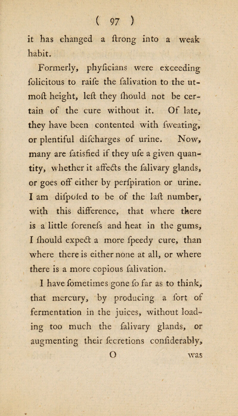 it has changed a ftrong into a weak habit. Formerly, phylicians were exceeding folicitous to raife the falivation to the ut- moft height, left they fhould not be cer- \ tain of the cure without it. Of late, they have been contented with fweating, or plentiful difcharges of urine. Now, many are fatisfied if they ufe a given quan¬ tity, whether it affedts the falivary glands, or goes off either by perfpiration or urine. I am difpoied to be of the laft number, with this difference, that where there is a little forenefs and heat in the gums, I fhould expedt a more fpeedy cure, than where there is either none at all, or where there is a more copious falivation. 1 have fometimes gone fo far as to think, that mercury, by producing a fort of fermentation in the juices, without load¬ ing too much the falivary glands, or augmenting their fecretions conftderably, O was