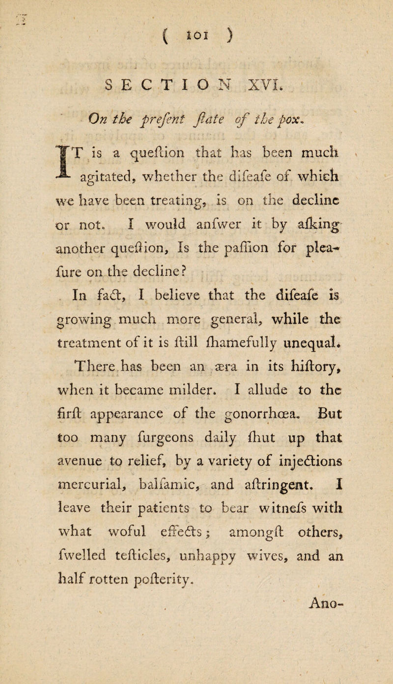 SECTION XVL On th-e prefent Jlate of the pox. T is a queftion that has been much * agitated, whether the difeafe of which we have been treating, is on the decline or not. I would anfwer it by afking another quedion, Is the paffion for plea- fare on the decline? In fadt, I believe that the difeafe is growing much more general, while the treatment of it is ftill fhamefully unequal* There has been an sera in its hiftory, when it became milder* I allude to the firft appearance of the gonorrhoea. But too many furgeons daily fhut up that avenue to relief, by a variety of injections mercurial, balfamic, and aftringent* I leave their patients to bear witnefs with what woful effedts; amongft others, fwelled tefticles, unhappy wives, and an half rotten pofterity. Ano- r.