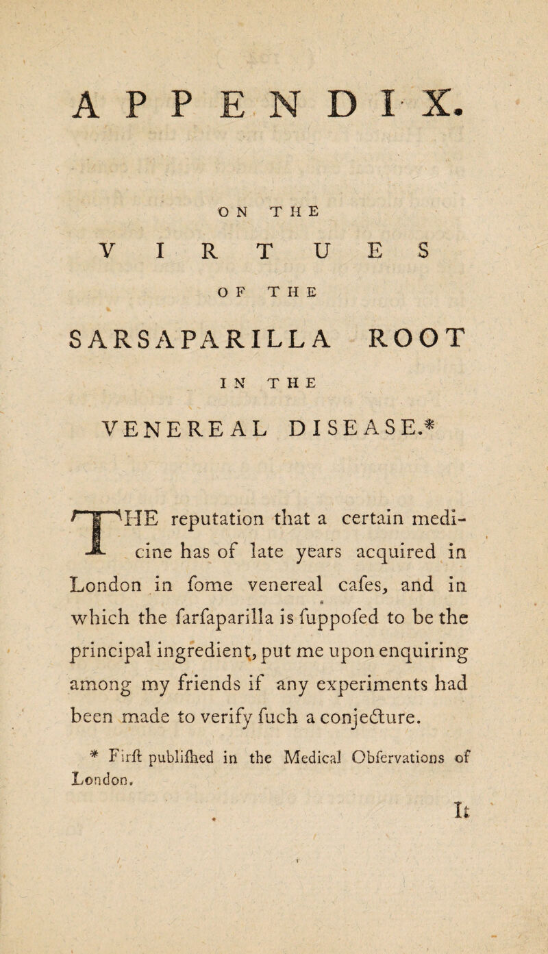 APPENDIX. ON THE VIRTUES OF THE SARSAPARILLA ROOT IN THE VENEREAL DISEASE* L“| TIE reputation that a certain medi- A cine has of late years acquired in London in fome venereal cafes, and in which the farfaparilla is fuppofed to be the principal ingredient, put me upon enquiring among my friends if any experiments had been made to verify fuch a conjecture. * Firft publifhed in the Medical Obfervations of London.