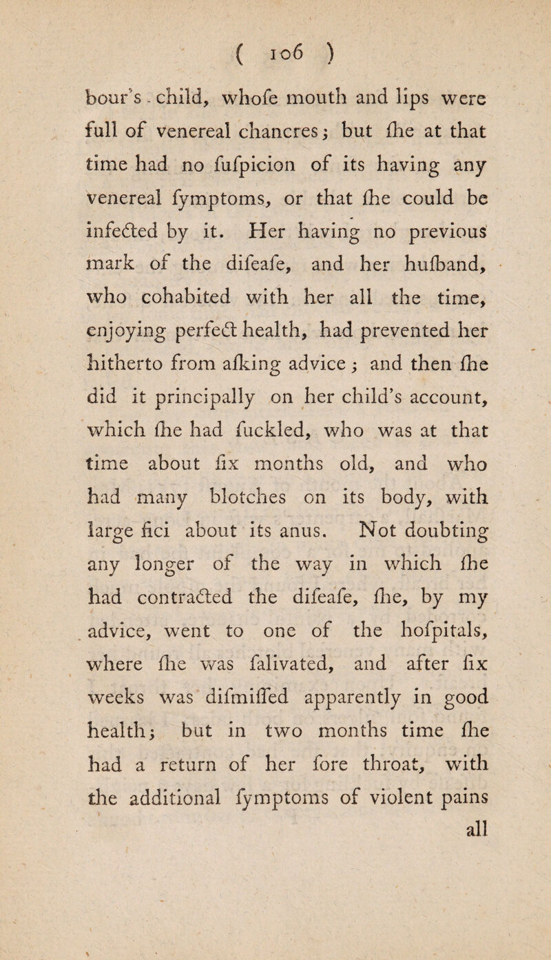 boar's - child, whole mouth and lips were full of venereal chancres; but die at that time had no fufpicion of its having any venereal fymptoms, or that die could be infedted by it. Her having no previous mark of the difeafe, and her hufband, who cohabited with her all the time, enjoying perfedt health, had prevented her hitherto from afking advice; and then die did it principally on her child’s account, which die had fuckled, who was at that time about fix months old, and who had many blotches on its body, with large fici about its anus. Not doubting any longer of the way in which fhe had contracted the difeafe, die, by my advice, went to one of the hofpitals, where die was falivated, and after fix weeks was difinified apparently in good health; but in two months time die had a return of her fore throat, with the additional fymptoms of violent pains all