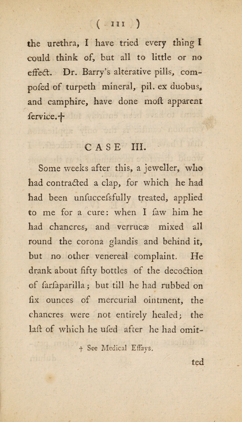 the urethra, I have tried every thing I could think of, but all to little or no effect. Dr. Barry's alterative pills, com- pofed of turpeth mineral, pih ex duobus, and camphire, have done moft apparent fervice.-j- CASE III. Some weeks after this, a jeweller, who had contracted a clap, for which he had had been unfuccefsfully treated, applied to me for a cure: when I faw him he had chancres, and verruca mixed all round the corona glandis and behind it, but no other venereal complaint. He drank about fifty bottles of the decoCtion of farfaparilla; but till he had rubbed on fix ounces of mercurial ointment, the chancres were not entirely healed; the laft of which he ufed after he had omit- f See Medical Eflays. ted