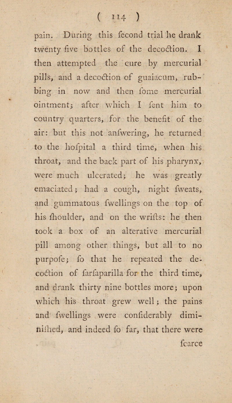 pain* During this fecond trial he drank twenty five bottles of the decoction. I then attempted the cure by mercurial pills, and a decoction of guaiacum, rub¬ bing in now and then fome mercurial ointment; after which I fent him to country quarters, for the benefit of the air: but this not anfwering, he returned to the hofpital a third time, when his throat, and the back part of his pharynx, were much ulcerated; he was greatly emaciated; had a cough, night fweats, and gummatous fwellings on the top of his {boulder, and on the wrifts: he then took a box of an alterative mercurial pm among other things, but all to no purpofe; fo that he repeated the de- codiion of farfaparilla for the third time, and drank thirty nine bottles more; upon which his throat grew well; the pains and fwellings were confiderably dimi- niihed, and indeed fo far, that there were fcarce