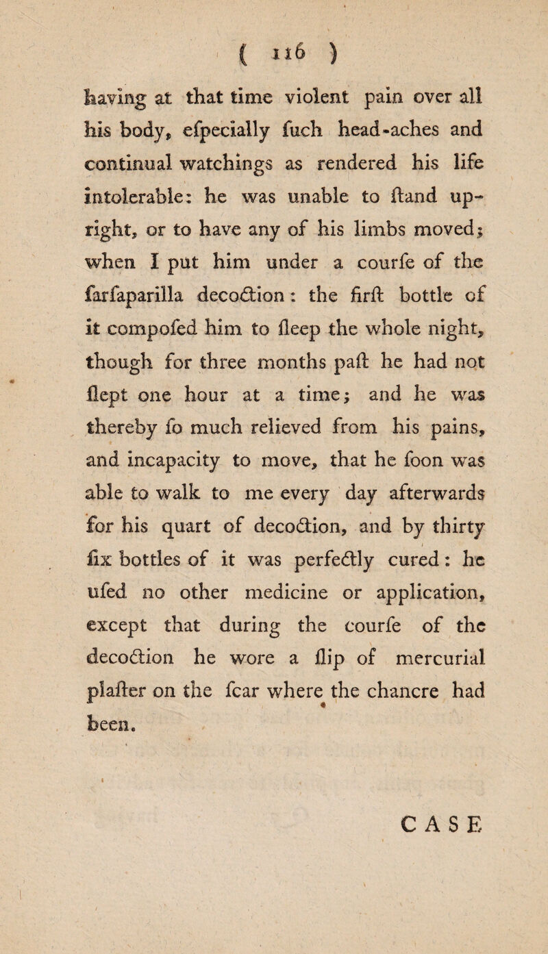 having at that time violent pain over all his body* efpecially fuch head*aches and continual watchings as rendered his life i intolerable: he was unable to ftand up¬ right, or to have any of his limbs moved; when I put him under a courfe of the farfaparilla decodHon: the firft bottle of it compofed him to deep the whole night, though for three months pail: he had not flept one hour at a time; and he was thereby fo much relieved from his pains, and incapacity to move, that he foon was able to walk to me every day afterwards for his quart of decodtion, and by thirty i fix bottles of it was perfectly cured: he ufed no other medicine or application, except that during the courfe of the decodtion he wore a flip of mercurial plafter on the fear where the chancre had been. i CASE