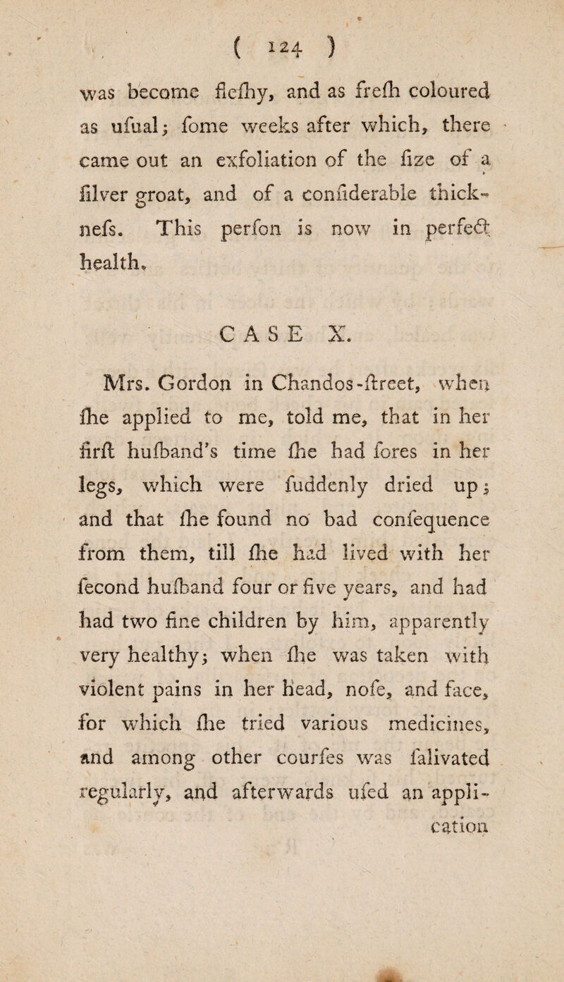 was become flefhy, and as frefh coloured as ufual; feme weeks after which, there came out an exfoliation of the fize ot a k filver groat, and of a coniiderable thicks nefs. This perfon is now in perfedt healths CASE X. Mrs* Gordon in Chandos-ftreet, when Ihe applied to me, told me, that in her firft hufband’s time fhe had fores in her legs, which were fuddenly dried up $ and that Ihe found no bad confequence from them, till fhe had lived with her fecond hufband four or five years, and had had two fine children by him, apparently very healthy when (lie was taken with violent pains in her head, nofe, and face, for which fhe tried various medicines, and among other courfes was falivated regularly, and afterwards ufed an appli¬ cation