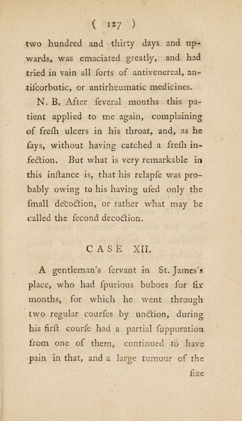 two hundred and thirty days and up¬ wards, was emaciated greatly, and had tried in vain all forts of antivenereal, an- tifcorbutic, or antirheumatic medicines* N. B. After feveral months this pa¬ tient applied to me again, complaining of frefh ulcers in his throat, and, as he fays, without having catched a frefh in¬ fection. But what is very remarkable in this infiance is, that his relapfe was pro¬ bably owing to his having ufed only the fmall decodftion, or rather what may be called the fecond decodlion. CASE XIL A gentleman’s fervant in St. James’^ place, who had fpurious buboes for fix months, for which he went through two regular courfes by unftion, during his firft courfe had a partial fuppuration from one of them, continued to have pain in that, and a large tumour of the fize