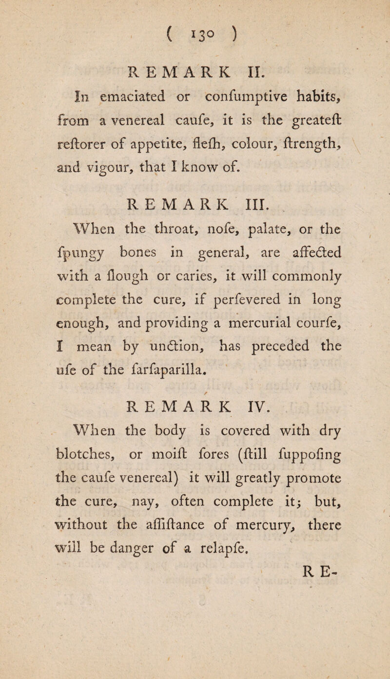 REMARK II. Iii emaciated or confumptive habits, from a venereal caufe, it is the greateft reftorer of appetite, flefh, colour, ftrength, and vigour, that I know of. R E M A R K III. When the throat, note, palate, or the fpnngy bones in general, are affedled with a Hough or caries, it will commonly complete the cure, if perfevered in long . 4. enough, and providing a mercurial courfe, I mean by undlion, has preceded the life of the farfaparilla. / REMARK IV. When the body is covered with dry blotches, or moift fores (Hill fuppofing the caufe venereal) it will greatly promote the cure, nay, often complete it; but, without the affiftance of mercury, there will be danger of a relapfe.