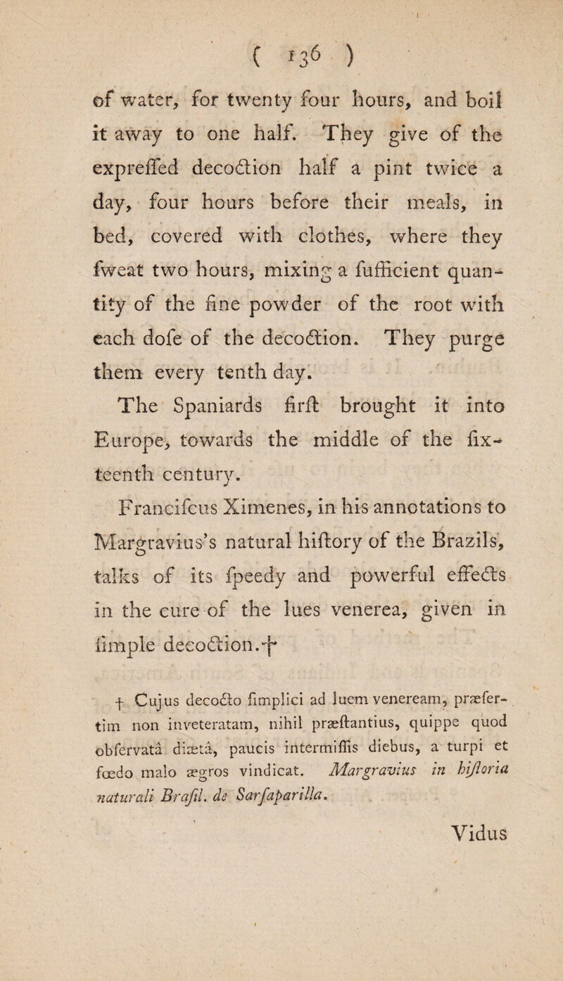 ( J36 ) of water, for twenty four hours, and boil it away to one half. They give of the expreffed decodtion half a pint twice a day, four hours before their meals, in bed, covered with clothes, where they fweat two hours, mixing a fufficient quan¬ tity of the fine powder of the root with each dofe of the decodtion. They purge them every tenth day. The Spaniards fir ft brought it into Europe, torwards the middle of the Six¬ teenth century. Francifcus Ximenes, in his annotations to Margravius’s natural hiftory of the Brazils, talks of its fpeedy and powerful effedts in the cure of the lues venerea, given in Simple decode ion. q* f Cujus decodto fimplici ad luem veneream, pnefer- tim non inveteratam, nihil praeftantius, quippe quod obfervata diaeta, paucis intermiffis diebus, a turpi et foedo malo aegros vindicat. Margravzus in hijioria naturdi Brafil. de Sarfaparilla. Vidus