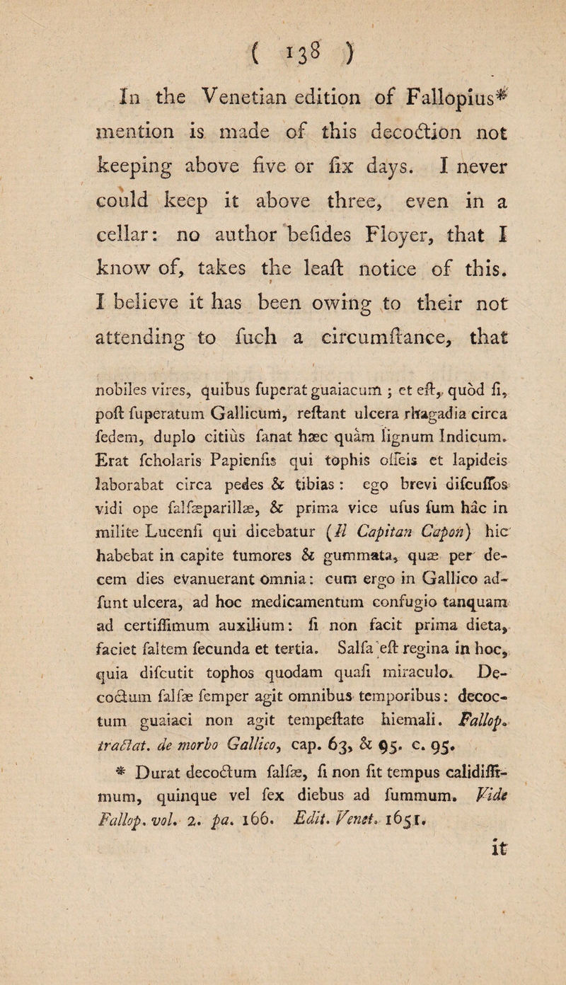 ( *38 ) In the Venetian edition of Fallopius^ mention is made of this deception not keeping above five or fix days. I never could keep it above three* even in a cellar: no author be (ides Floyer, that I know of, takes the leaf! notice of this. t I believe it has been owing to their not attending to fuch a circumftance, that nobiles vires, quibus fuperat guaiacum ; ct eft,, quod ft, pod fuperatum Gallicum, reftant ulcera rbfagadia circa fedem, duplo citius fanat hsec quam lignum Indicum. Erat fcholaris Papienlis qui tophis oifeis et lapideis laborabat circa pedes & tibias : ego brevi difeuftbs vidi ope falfseparillae, & prima vice ufus Turn hac in milite Lucenii qui dicebatur (// Cap it an Capon) hie habebat in capite tumores & gummata, quae per de¬ cern dies eVanuerant Omnia: cum ergo in Gallico ad- funt ulcera, ad hoc medicamentum confugio tanquanx ad certiflimum auxilium: fi non facit prima dieta, faciet faltem fecunda et tertia. Sal fa eft regina in hoc, quia difeutit tophos quodam quad miraculo. De- codum falfae Temper agit omnibus temporibus: decoc- turn guaiaci non agit tempeftate hiemali. Fallop.. iradiat. de morbo Gallico, cap. 63, Sc 95, c. 95. * Durat deco&um falfe, ft non fit tempus calidiflr- mum, quinque vel Tex diebus ad fummum. Vide Fallop. voL 2. pa. 166. Edit. VeneL 1651. it