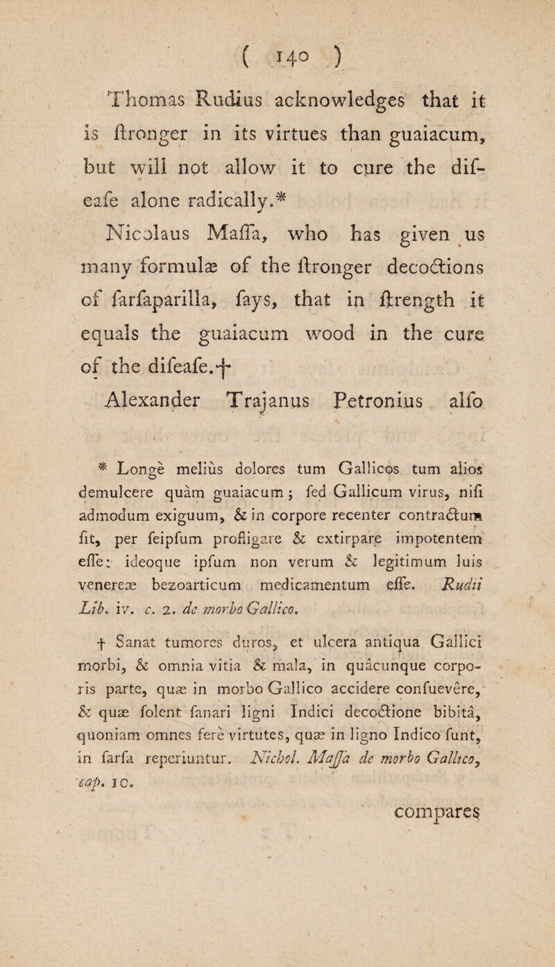 Thomas Radios acknowledges that it is ftronger in its virtues than guaiacum, ' - 1 -. but will not allow it to cure the dif- eafe alone radically.* Nicolaus Mafia, who has given us many formulas of the ftronger decodtions of farfaparilla, fays, that in ftrength it equals the guaiacum wood in the cure of the difeafe.-f* Alexander Trajanus Petronius alfo * Longe melius dolores turn Gallicos turn alios demulcere quam guaiacum ; fed Gallicum virus, nifi adinodum exiguum, & in corpore recenter contradtum fit, per feipfum profiigare & extirpare impotentem effe; ideoque ipfum non verum & legitimum luis veneres bezoarticum medicamentum effe. Rudii Lib. iv. c. 2, dc morbo Galileo. f Sanat tumorcs duros, et ulcera antiqua Gallic! morbi, & omnia vitia & mala, in quacunque corpo¬ ris parte, quae in morbo Gallico accidere confuevere, & quae folent fanari ligni Indici decodtione bibita, quoniam omnes fere virtutes, quae in ligno Indico funt, in farfa reperiuntur. Niched. MaJJ'a de morbo Gallico, *• cap. ic. compares