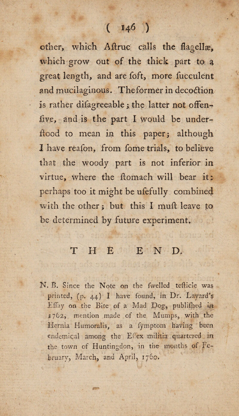 other, which Aftruc calls the flagella, which grow out of the thick part to 4 great length, and are foft, more fucculent and mucilaginous. Theformer in decodtion is rather difagreeable; the latter not offen- iive, and is the part I would be under- flood to mean in this paper; although 1 have reafon, from fome trials, to believe that the woody part is not inferior in virtue, where the itomach will bear it : perhaps too it might be ufefully combine^ with the other; but this I mu ft leave to be determined by future experiment* THE E ND. N. B. Since the Note on the fwelled tefticle was . ■' ~ '« ' \ printed, (p. 44) I have found, in Dr, Layard’^ JEiTay on the Bite of a Mad Dog, published hi 1762, mention made of the Mumps, with the Hernia Humoralis, as a fymptom having been endemical among the Efex militia quartered in the town of Huntingdon, in the months oi Fe¬ bruary, March, and April, 1760.