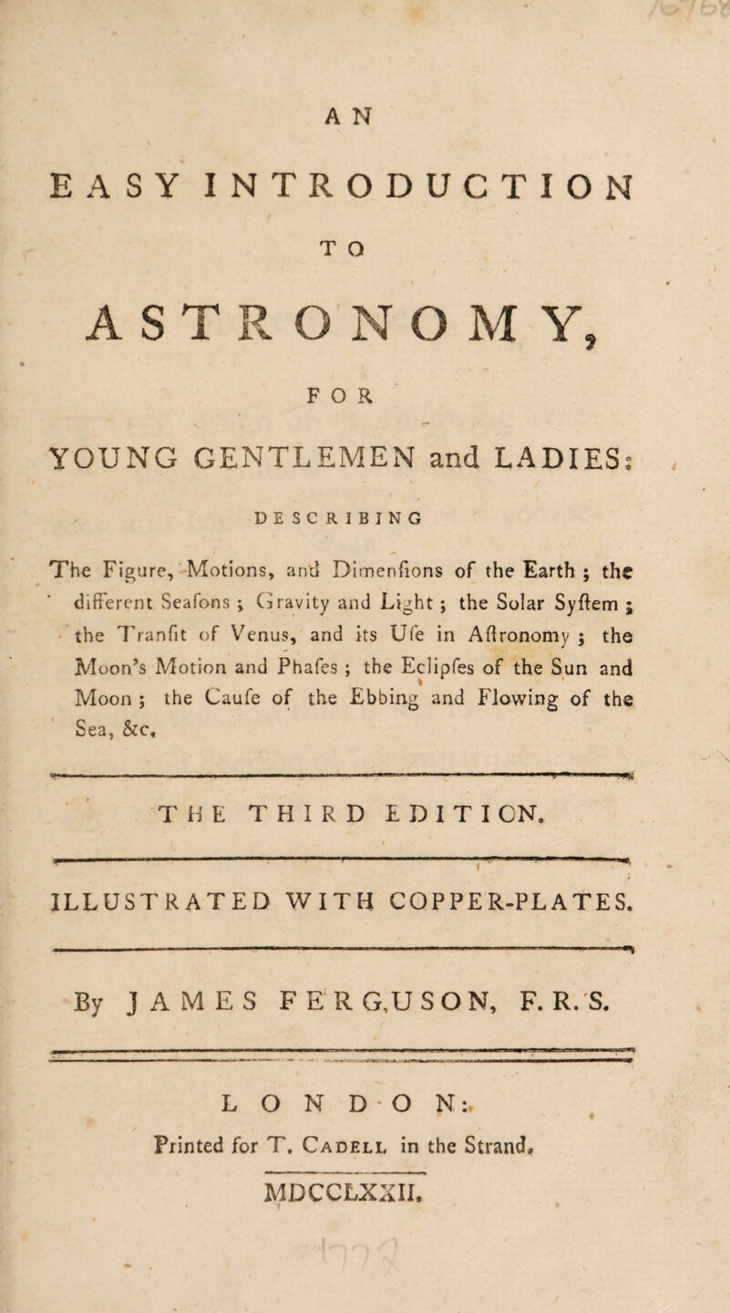 A N EASY INTRODUCTION T O ASTRONOM Y, FOR YOUNG GENTLEMEN and LADIES: DESCRIBING The Figure, Motions, and Dimenfions of the Earth ; the different Seafons *, Gravity and Light ; the Solar Syflem ; • the T ranfit of Venus, and its Ufe in Agronomy ; the Moon’s Motion and Phafes ; the Eclipfes of the Sun and Moon ; the Caufe of the Ebbing and flowing of the Sea, &c« .1 .... THE THIRD EDITI CN, t — r — • ■ —■—~ — ■ - — ILLUSTRATED WITH COPPER-PLATES. By JAMES F E R G,U SON, F. R. S. LONDON:, Printed for T. Cadell in the Strand, MDCCLXXII,