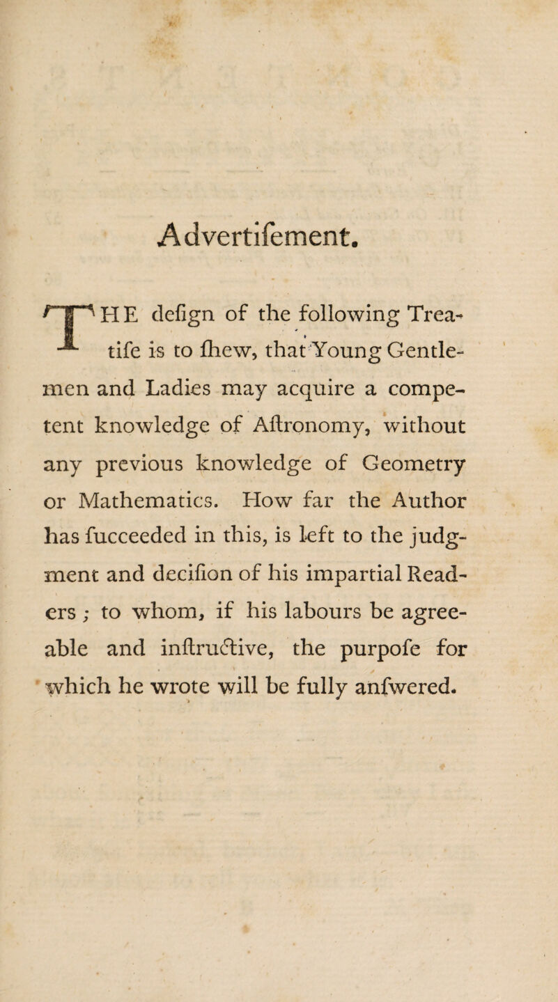 Advertifement. HP H E defign of the following Trea- tife is to fhew, that Young Gentle¬ men and Ladies may acquire a compe¬ tent knowledge of Aftronomy, without any previous knowledge of Geometry or Mathematics. How far the Author has fucceeded in this, is left to the judg¬ ment and decilion of his impartial Read- \ , « ers ; to whom, if his labours be agree¬ able and inftructive, the purpofe for which he wrote will be fully anfwered.