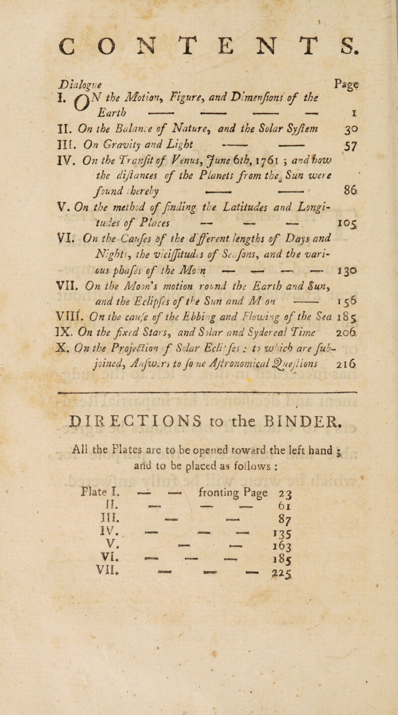 \ CONTENTS. Dialogue Page I. f~\ N the Motion, Figure, D’men font of the Earth —— ———• -- — I II. On the Balance of Nature5 and the Solar Syflem 30 IH. On Gravity and Light - —— 57 IV. On the Tranfit of Venus, fune 6th, 1761 ; and hozv the dijlances cf the Planets from iheu Sun were found .hereby —-— —-86. V. On the method of fading the Latitudes and Longi¬ tudes of Places — — 105 VI. On the Caifes of the Afferent lengths of Days and Nights, the vicijftudcs of Seofons, and the vari¬ ous phafes cf the Mo n — «— —- —* 130 VII. On the Moon s motion romd the Earth and Sun, and the Eclipfes of the Sun and M on ■-1 56 VIII. On the cafe cf the Ebbing and Flowing of the Sea 185 IX. On the fxcd Stars, and Sdar and Sydereal Time 206. X. Qn the Projection f Solar Ecli’fes : to w’dch are fub- jolncd, Anjw.rs to jo no Ajlronomical AN e, lions 216 IR EGTIONS to-the BINDER. All the Plates are to be opened toward the left hand arid to be placed as follows : 5 I. II. IV. V. VI. /•