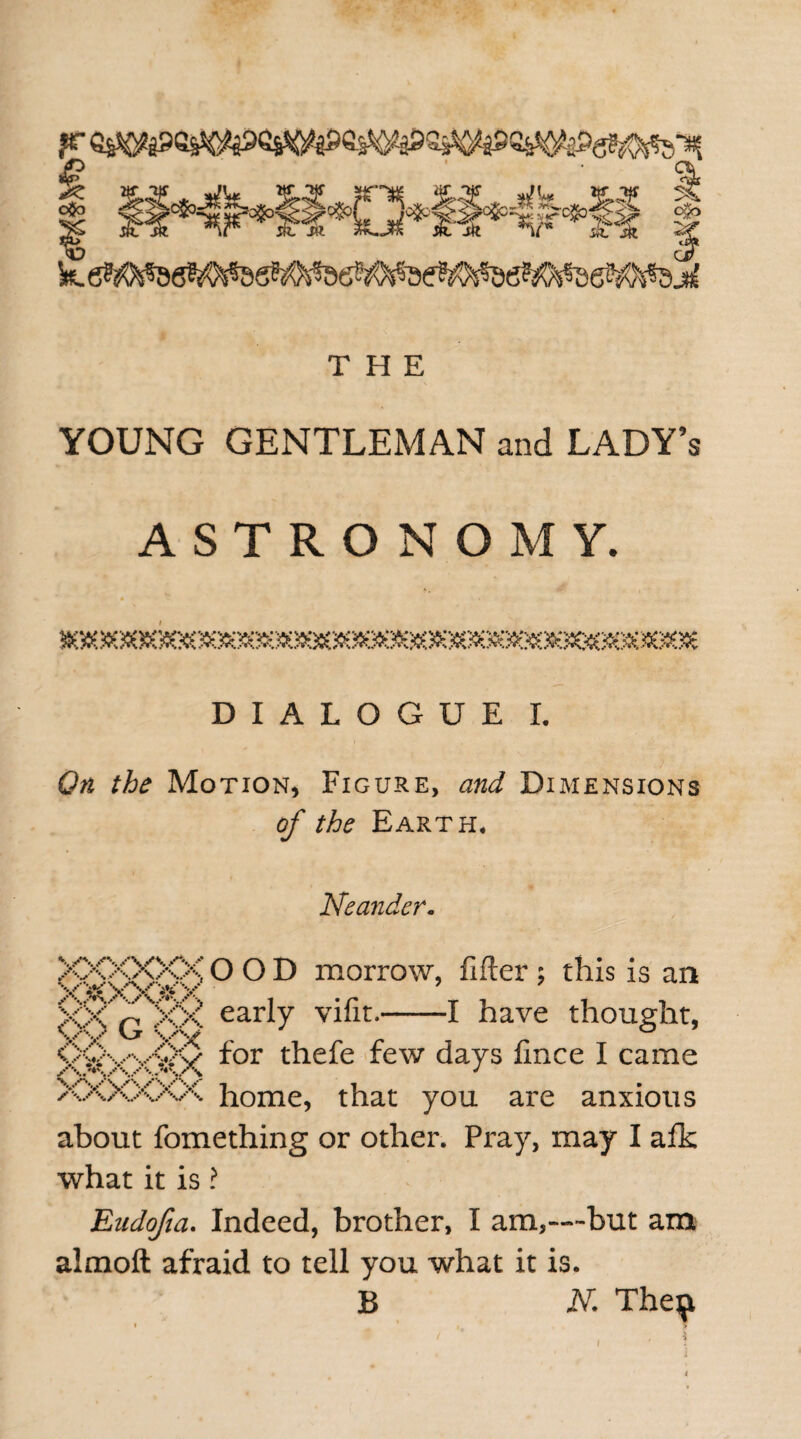 THE * \ YOUNG GENTLEMAN and LADY’s ASTRONOMY. iiaec^eoeoeoxMSsoscie^DsaoQeoocxosDBoeDicjsoeaooec^eoees^scsD^eosoie DIALOGUE I. On the Motion, Figure, and Dimensions of the Earth. Neander. XXXXXX O O D morrow, lifter ; this is an gxTxg early vifit.-1 have thought, <X>v'vv>:v for thefe few days lince I came XXXXAA home, that you are anxious about fomething or other. Pray, may I afk what it is ? Eudofia. Indeed, brother, I am,—but am almoft afraid to tell you what it is. B N. The$