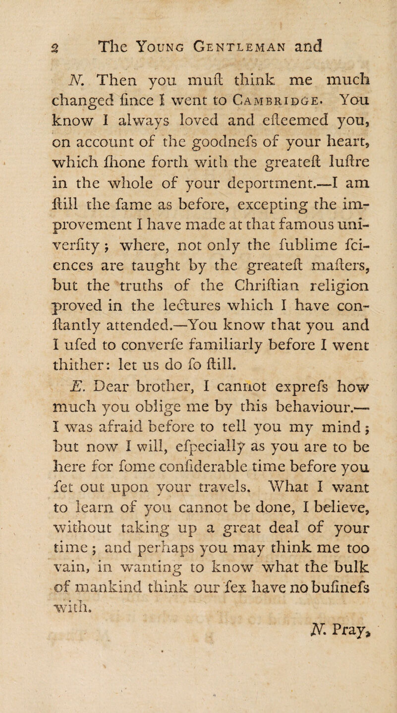 N. Then you muft think me much changed fince 1 went to Cambridge. You know I always loved and efteemed you, on account of the goodnefs of your heart, which flione forth with the greateft luftre in the whole of your deportment.—I am Hill the fame as before, excepting the im¬ provement I have made at that famous uni- verfity ; where, not only the fublime fci- ences are taught by the greateft matters, but the truths of the Chriftian religion proved in the ledtures which I have con- ftantly attended.-—You know that you and 1 ufed to converfe familiarly before I went thither: let us do fo ftill. E. Dear brother, I cannot exprefs how much you oblige me by this behaviour.— I was afraid before to tell you my mind; but now 1 will, efpecially as you are to be here for fome confiderable time before you fet out upon your travels. What I want to learn of you cannot be done, I believe, without taking up a great deal of your time ; and perhaps you may think me too vain, in wanting to know what the bulk of mankind think our fex have no bufinefs with* 2VL Pray*