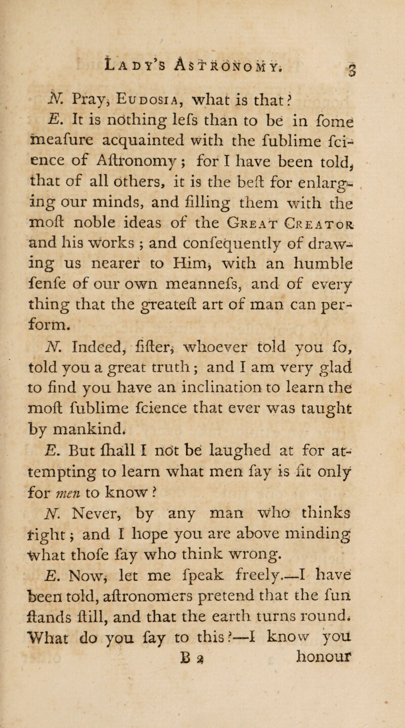 N. Pray* Eudosia, what is that? E. It is nothing lefs than to be in fome fneafure acquainted with the fublime fci- ence of Adronomy; for I have been told, that of all others, it is the bed for enlarg*- ing our minds, and filling them with the mod noble ideas of the Great Creator and his works ; and confequently of draw¬ ing us nearer to Him* with an humble fenfe of our own meannefs, and of every thing that the greated art of man can per¬ form. N. Indeed, fider* whoever told you fo, told you a great truth; and I am very glad to find you have an inclination to learn the mod fublime fcience that ever was taught by mankind* E. But fhall I ndt be laughed at for at¬ tempting to learn what men fay is fit only for men to know ? N. Never, by any man who thinks tight; and I hope you are above minding What thofe fay who think wrong. E. Now* let me fpeak freely—I have been told, adronomers pretend that the fun dands dill, and that the earth turns round. What do you fay to this?—I know you B 3 honour