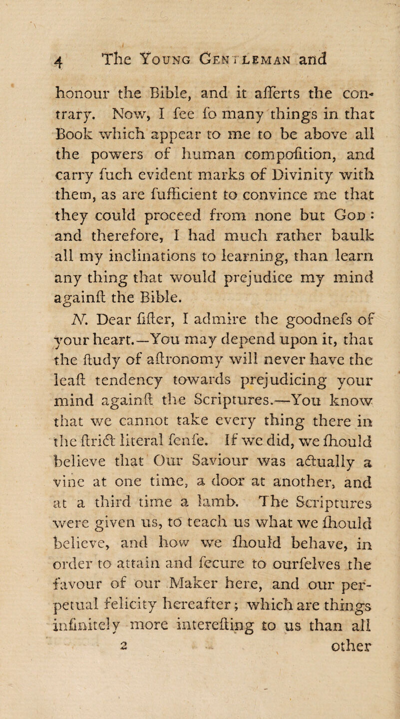 honour the Bible, and it aflerts the con¬ trary. Now, I fee fo many things in that Book which appear to me to be above all the powers of human compofition, and carry fuch evident marks of Divinity with them, as are fufficient to convince rne that they could proceed from none but God : and therefore, I had much rather baulk all my inclinations to learning, than learn any thing that would prejudice my mind againft the Bible. N. Dear lifter, I admire the goodnefs of your heart.—You may depend upon it, that the ftudy of aftronomy will never have the leaft tendency towards prejudicing your mind againft the Scriptures.—You know that we cannot take every thing there in the drift literal fenfe. If we did, we fhould believe that Our Saviour was adtually a vine at one time, a door at another, and at a third time a lamb. The Scriptures were given us, to teach us what we fhould believe, and how we fhould behave, in order to attain and fecure to ourfelves the favour of our Maker here, and our per¬ petual felicity hereafter; which are things infinitely more interefting to us than all 2 - other