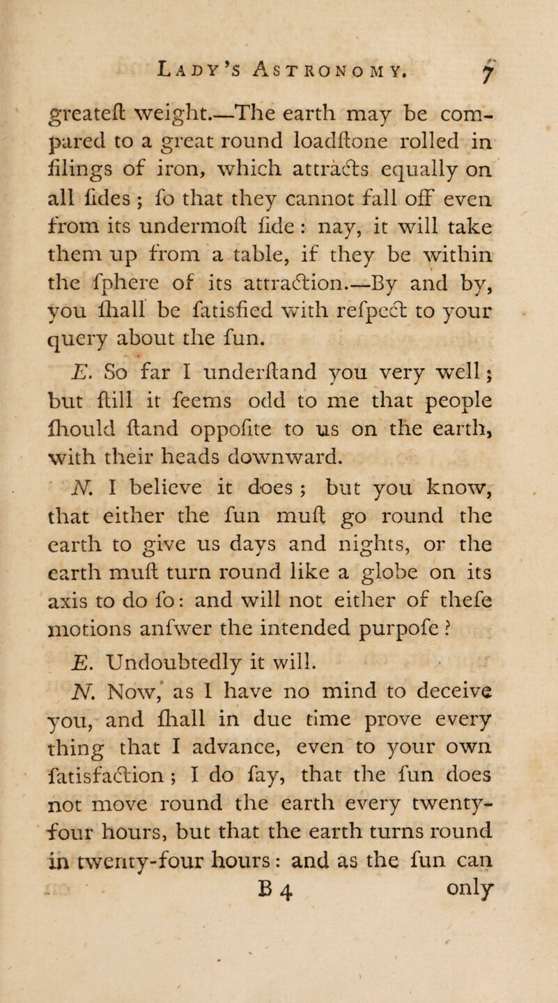 greateft weight.—The earth may be com¬ pared to a great round loadftone rolled in filings of iron, which attracts equally on all fides ; fo that they cannot fall off even from its undermoft fide : nay, it will take them up from a table, if they be within the fphere of its attraction.—By and by, you lhall be fatisfied with refpect to your query about the fun. E. So far I under ft and you very well; but ftill it feems odd to me that people fhouid ftand oppofite to us on the earth, with their heads downward. JV. I believe it does ; but you know, that either the fun mu ft go round the earth to give us days and nights, or the earth muft turn round like a globe on its axis to do fo: and will not either of thefe motions anfwer the intended purpofe ? E. Undoubtedly it will. N. Now, as I have no mind to deceive you, and fhall in due time prove every thing that I advance, even to your own fatisfaction ; I do fay, that the fun does not move round the earth every twenty- four hours, but that the earth turns round in twenty-four hours: and as the fun can - • B 4 only