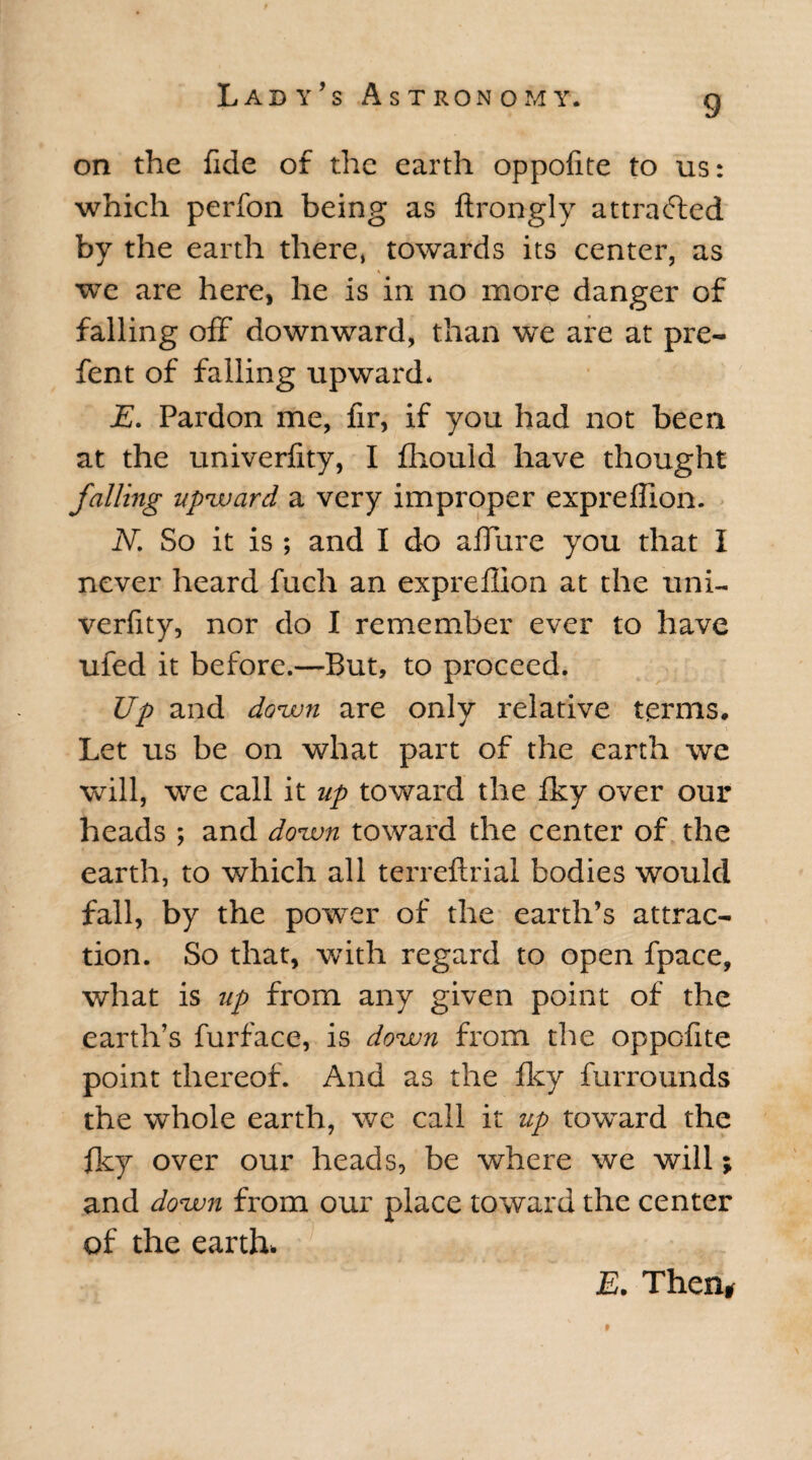 on the fide of the earth oppofite to us: which perfon being as ftrongly attracted by the earth there, towards its center, as we are here, he is in no more danger of falling off downward, than we are at pre- fent of falling upward. E. Pardon me, fir, if you had not been at the univerfity, I fhould have thought falling upward, a very improper expreflion. IV. So it is ; and I do allure you that I never heard fuch an expreflion at the uni¬ verfity, nor do I remember ever to have ufed it before.—But, to proceed. Up and down are only relative terms. Let us be on what part of the earth we will, we call it up toward the fky over our heads ; and down toward the center of the earth, to which all terreftrial bodies would fall, by the power of the earth’s attrac¬ tion. So that, with regard to open fpace, what is up from any given point of the earth’s furface, is down from the oppofite point thereof. And as the fky furrounds the whole earth, we call it up toward the fky over our heads, be where we will; and down from our place toward the center of the earth. E. Then# 9