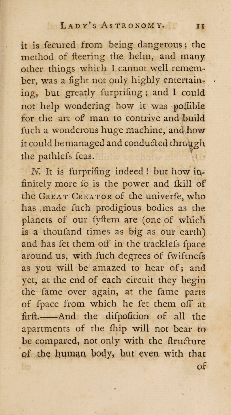 it is fecured from being dangerous; the method of fleering the helm, and many- other things which I cannot well remem¬ ber, was a fight not only highly entertain- • ing, but greatly furprifing ; and I could not help wondering how it was pofiible for the art of man to contrive and build fuch a wonderous huge machine, and how it could be managed and conducted through the pathiefs feas. '< N. It is furprifing indeed ! but how in¬ finitely more fo is the power and Ikill of the Great Creator of the univerfe, who has ,made fuch prodigious bodies as the planets of our fyftem are (one of which is a thoufand times as big as our earth) and has fet them off in the tracklefs fpace around us, with fuch degrees of fwiftnefs as you will be amazed to hear of; and yet, at the end of each circuit they begin the fame over again, at the fame parts of fpace from which he fet them off at firft.--And the difpofition of all the apartments of the fhip will not bear to be compared, not only with the ftrudlure pf the human body, but even with that of f