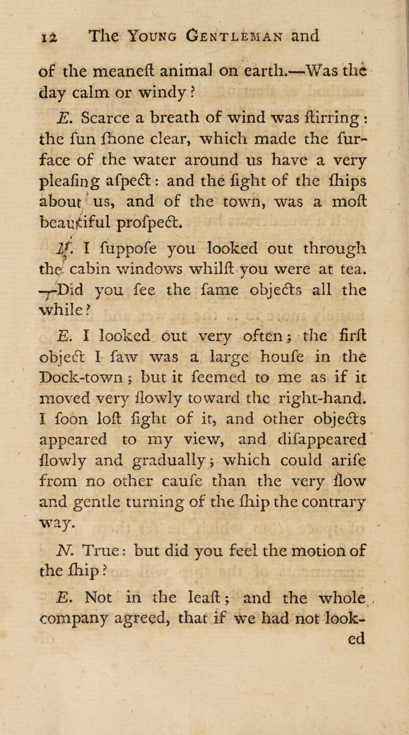 . ' '.(& • :... ' . - i2 The Young Gentleman and of the meaneft animal on earth.—Was the day calm or windy ? E. Scarce a breath of wind was ftirring: the fun fhone clear, which made the fur- face of the water around us have a very pleafing afpedt: and the fight of the fhips about us, and of the town, was a moft beautiful profpedt. If. I fuppofe you looked out through the. cabin windows whilft you were at tea. -j-Did you fee the fame objedts all the while ? E. I looked out very often the firft objedfc I faw was a large houfe in the Dock-town ; but it feemed to me as if it moved very ilowly toward the right-hand. I foon loft fight of it, and other objedts appeared to my view, and difappeared {lowly and gradually; which could arife from no other caufe than the very flow and gentle turning of the fhip the contrary way. N. True: but did you feel the motion of the fhip ? ■ -x: .■ E. Not in the leaft; and the whole , company agreed, that if we had not look¬ ed /