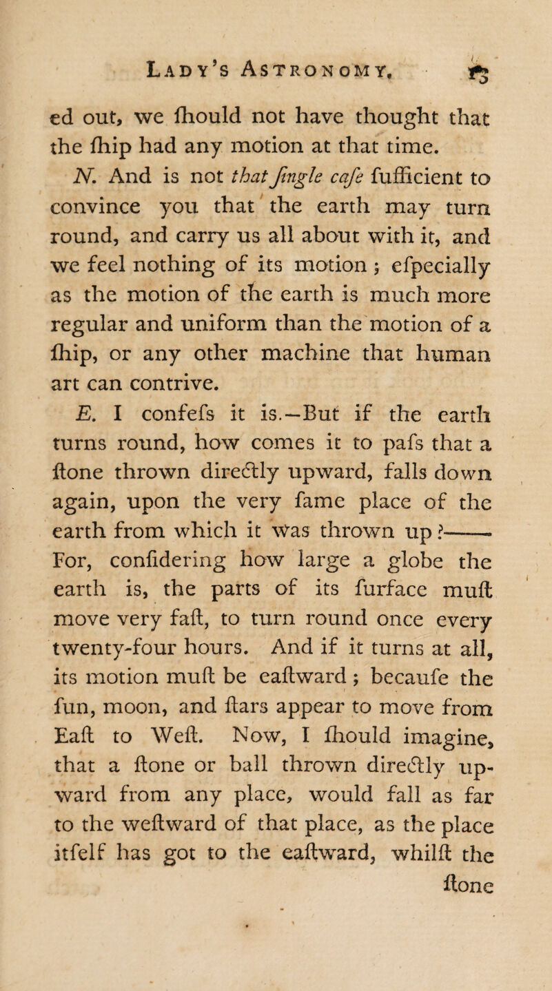 ed out, we fhould not have thought that the fhip had any motion at that time. N. And is not that fugle cafe fufficient to convince you that the earth may turn round, and carry us all about with it, and we feel nothing of its motion ; efpecially as the motion of the earth is much more regular and uniform than the motion of a fhip, or any other machine that human art can contrive. E. I confefs it is.—But if the earth turns round, how comes it to pafs that a ftone thrown directly upward, falls down again, upon the very fame place of the earth from which it Was thrown up l- For, confidering how large a globe the earth is, the parts of its furface muft; move very fail, to turn round once every twenty-four hours. And if it turns at all, its motion muft be eaftward ; becaufe the fun, moon, and ftars appear to move from Eaft to Weft. Now, I fhould imagine, that a ftone or ball thrown direcftly up¬ ward from any place, would fall as far to the weftward of that place, as the place itfelf has got to the eaftward, whilft the ftone