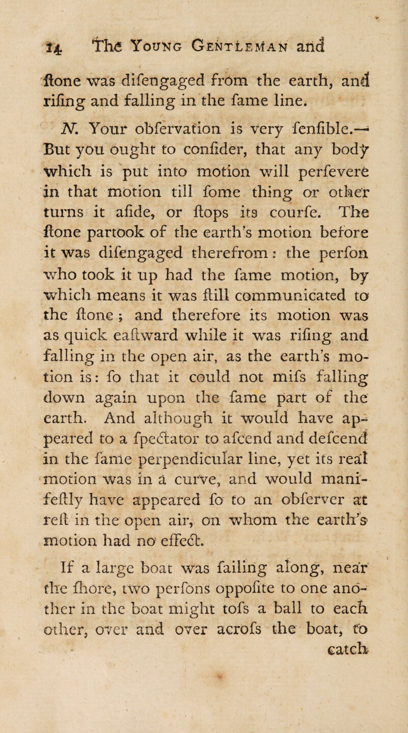 Hone was difengaged from the earth, and riling and falling in the fame line. N. Your obfervation is very fenlible.—* But you ought to confider, that any body Which is put into motion will perfeverO in that motion till fomc thing or other turns it alide, or flops its courfe. The flone partook of the earth’s motion before it was difengaged therefrom: the perfon who took it up had the fame motion, by which means it was Hill communicated to the Hone ; and therefore its motion was as quick e a ft ward while it was riling and falling in the open air, as the earth’s mo¬ tion is: fo that it could not mifs falling down again upon the fame part of the earth. And although it wrould have ap¬ peared to a fpedlator to afcend and defcend in the fame perpendicular line, yet its real motion was in a curve, and would mani- feftly have appeared fo to an obferver at reft in the open air, on whom the earth's* motion had no effect. If a large boat was failing along, near the fhore, two perfons oppolite to one ano¬ ther in the boat might tofs a ball to each other, over and over acrofs the boat, to catch