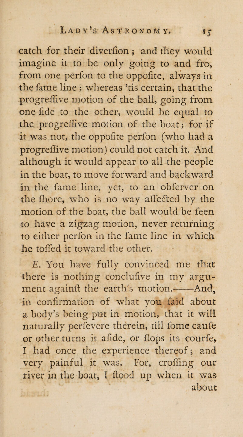 catch for their diverfion ; and they would imagine it to be only going to and fro, from one perfon to the oppofite, always in the fame line ; whereas ’tis certain, that the progreffive motion of the ball, going from one fide to the other, would be equal to the progreffive motion of the boat for if it was not, the oppofite perfon (who had a progreffive motion) could not catch it. And although it would appear to all the people in the boat, to move forward and backward in the fame line, yet, to an obferver on the ffiore, who is no way affefted by the motion of the boat, the ball would be feen to have a zigzag motion, never returning to either perfon in the fame line in which he tolled it toward the other. £. You have fully convinced me that there is nothing conclufive in my argu¬ ment againft the earth’s motion.——And, in confirmation of what you laid about a body’s being put in motion, that it will naturally perfevere therein, till fome caufe or other turns it afide, or flops its courfe* I had once the experience thereof; and very painful it was. For, eroding our river in the boat, I flood up when it was about