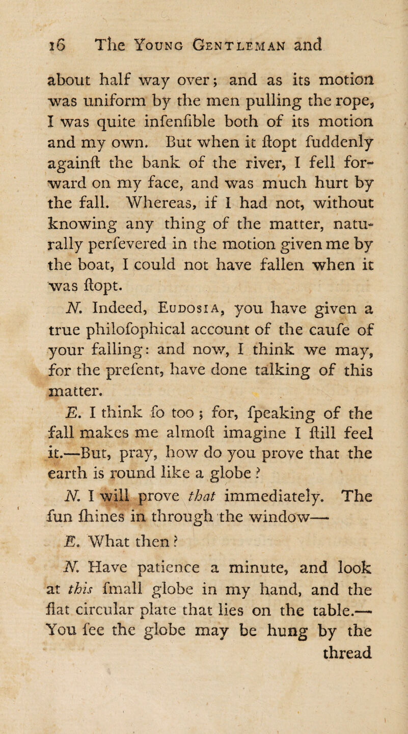 about half way over; and as its motion was uniform by the men pulling the rope, I was quite infenfible both of its motion and my own. But when it ftopt fuddenly againft the bank of the river, I fell for¬ ward on my face, and was much hurt by the fall. Whereas, if 1 had not, without i knowing any thing of the matter, natu¬ rally perfevered in the motion given me by the boat, I could not have fallen when it was ftopt. N. Indeed, Eudosia, you have given a true philofophical account of the caufe of your failing: and now, I think we may, for the prefent, have done talking of this matter. E. I think fo too; for, fpeaking of the fall makes me alrnoft imagine I ftill feel it.—But, pray, how do you prove that the earth is round like a globe ? N. I will prove that immediately. The fun fhines in through the window— E. What then ? IV. Have patience a minute, and look at this fmall globe in my hand, and the flat circular plate that lies on the table.— You fee the globe may be hung by the thread