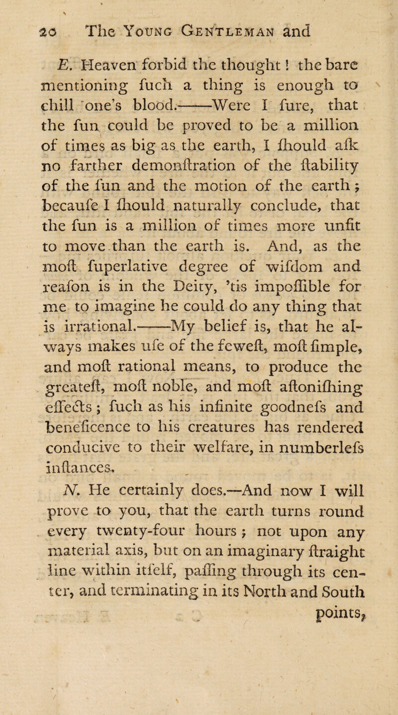 E. Heaven forbid the thought! the bare mentioning fuch a thing is enough to chill one’s blood.-Were I hire, that the fun could be proved to be a million of times as big as the earth, I fhould afk no farther demonftration of the liability of the fun and the motion of the earth; becaufe I fliould naturally conclude, that the fun is a million of times more unfit to move than the earth is. And, as the moft fuperlative degree of wifdom and reafon is in the Deity, ’tis impoffible for me to imagine he could do any thing that is irrational.-My belief is, that he al¬ ways makes ufe of the feweft, moll fimple, and moll rational means, to produce the greateft, moft noble, and moft aftonilhing effefts; fuch as his infinite goodnefs and beneficence to his creatures has rendered conducive to their welfare, in numberlefs in (lances. N. He certainly does.—And now I will prove to you, that the earth turns round every twenty-four hours ; not upon any material axis, but on an imaginary ftraight line within itfelf, palling through its cen¬ ter, and terminating in its North and South points,