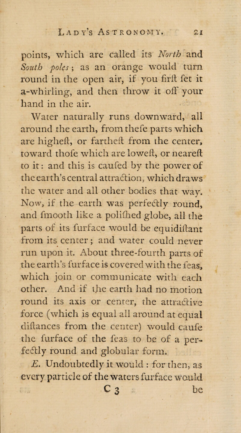 points, which are called its North and South poles; as an orange would turn round in the open air, if you firft fet it a-whirling, and then throw it off your hand in the air. Water naturally runs downward, all around the earth, from thefe parts which are higheft, or fartheft from the center, toward thofe which are lowed, or neared; to it: and this is caufed by the power of the earth’s central attraction, which draws the water and ail other bodies that way. Now, if the earth was perfectly round, and fmooth like a poliflied globe, all the parts of its furface would be equidiftant / from its center; and water could never run upon it. About three-fourth parts of the earth’s furface is covered with the feas, * which join or communicate with each other. And if t.he earth had no motion round its axis or center, the attractive force (which is equal all around at equal ciiftances from the center) would caufe the furface of the feas to be of a per¬ fectly round and globular form. E. Undoubtedly it would : for then, as every particle of the waters furface would C 3 be /