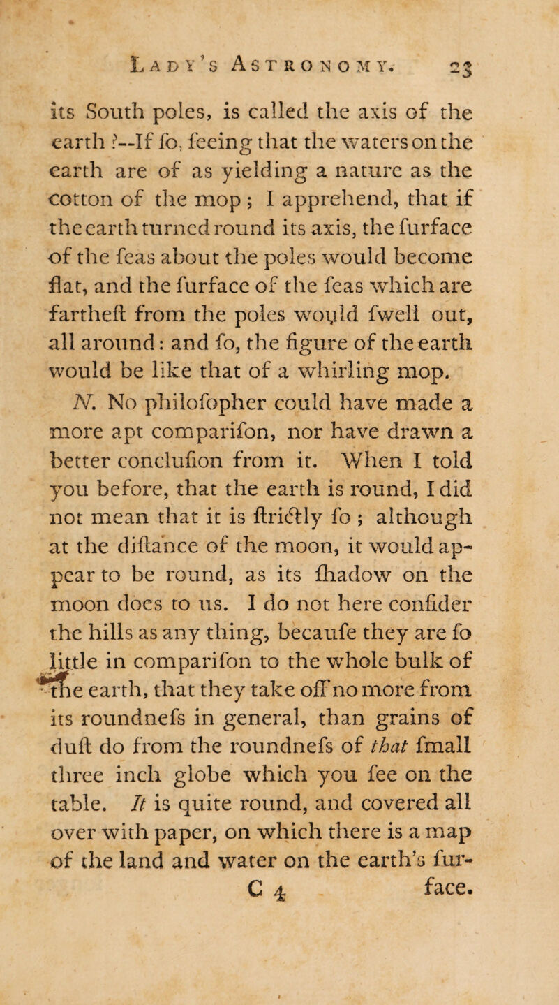 its South poles, is called the axis of the earth ?—If fo, feeing that the waters on the earth are of as yielding a nature as the cotton of the mop ; I apprehend, that if the earth turned round its axis, thefurface of the feas about the poles would become flat, and the furface of the feas which are fartheft from the poles woyld fwell out, all around: and fo, the figure of the earth would be like that of a whirling mop. N. No philofophcr could have made a more apt comparifon, nor have drawn a better conclufion from it. When I told you before, that the earth is round, I did not mean that it is ftri&ly fo ; although at the diftance of the moon, it would ap- / pear to be round, as its fhadow on the moon does to us. I do not here confider the hills as any thing, becaufe they are fo little in comparifon to the whole bulk of tfie earth, that they take off no more from its roundnefs in general, than grains of dull do from the roundnefs of that frnall three inch globe which you fee on the table. It is quite round, and covered all over with paper, on which there is a map of the land and water on the earth’s fur- C 4 - face.