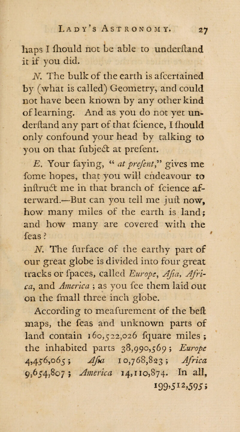 haps I fhould not be able to underhand it if you did. N. The bulk of the earth is afcertained by (what is called) Geometry, and could not have been known by any other kind of learning. And as you do not yet un¬ derhand any part of that fcience, I fhould only confound your head by talking to you on that fubjeft at prefent. E. Your faying, u at prefent,” gives me < fome hopes, that you will endeavour to inftruit me in that branch of fcience af¬ terward.—But can you tell me juft now, how many miles of the earth is land; and how many are covered with the feas ? N. The furface of the earthy part of our great globe is divided into four great tracks or fpaces, called Europe, Afia, Afri¬ ca, and A?nerica ; as you fee them laid out on the fmall three inch globe. According to meafurement of the bell maps, the feas and unknown parts of land contain 160,522,026 fquare miles; the inhabited parts 38,990,569; Europe 4,456,065; Afia 10,768,823; Africa 9,654,807; America 14,110,874. In all, i99’5I2>5955