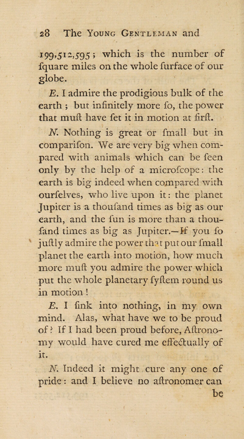 199,512,595; which is the number of fquare miles on the whole furface of our globe. E. I admire the prodigious bulk of the earth ; but infinitely more fo, the power that mult have fet it in motion at firft. N. Nothing is great or fmall but in eomparifon. We are very big when com¬ pared with animals which can be feen - only by the help of a microfcope: the earth is big indeed when compared with ourfelves, who live upon it: the planet Jupiter is a thoufand times as big as our earth, and the fun is more than a thou¬ fand times as big as Jupiter.—If you fo juftly admire the power that put our fmall planet the earth into motion, how much more muft you admire the power which put the whole planetary fyftem round us in motion ! E. I fink into nothing, in my own. mind. Alas, what have we to be proud of ? If I had been proud before, Aftrono- my would have cured me effectually of it. N. Indeed it might cure any one of pride: and I believe no aftronomer can < be l