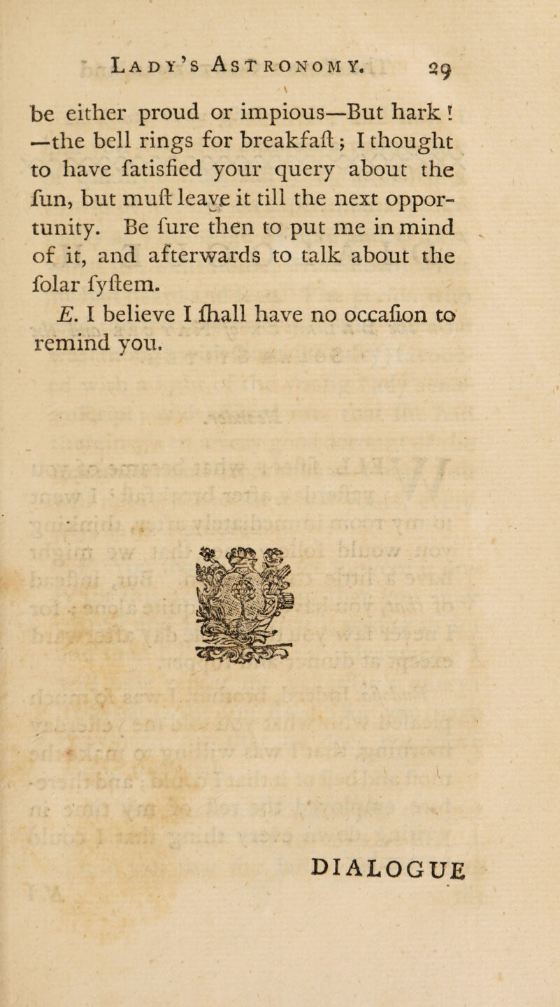 be either proud or impious—But hark ! —the bell rings for breakfalt; I thought to have fatisfied your query about the fun, but muft leave it till the next oppor¬ tunity. Be fure then to put me in mind of it, and afterwards to talk about the folar fyftem. E. I believe I fhall have no occafion to remind you. * DIALOGUE