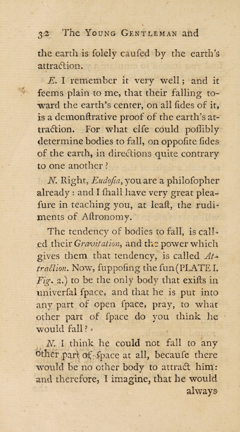 *■ ■ ' & \ ' * the earth is folely caufed by the earth’s attraction. % E. I remember if very well; and it feems plain to me, that their falling to¬ ward the earth’s center, on all lides of it, is a demonftrative proof of the earth’s at¬ traction. For what elfe could poffibly determine bodies to fall, on oppofite ftdes of the earth, in directions quite contrary to one another ? N. Right, E-udofia, you are a philofopher already : and I fhall have very great plea- fure in teaching you, at lead, the rudi¬ ments of Aftronomy. The tendency of bodies to fall, is call* ed their Gravitation., and the power which gives them that tendency, is called At- traction. Now, fuppofing the fun (PLATE I. Fig. 2.) to he the only body that exifts in univerfal fpace, and that he is put into any part of open fpace, pray, to what other part of fpace do you think he would fall ? * N. I think he could not fall to any other part of'- fpace at all, becaufe there would be no other body to attraCf him: and therefore, I imagine, that he would always