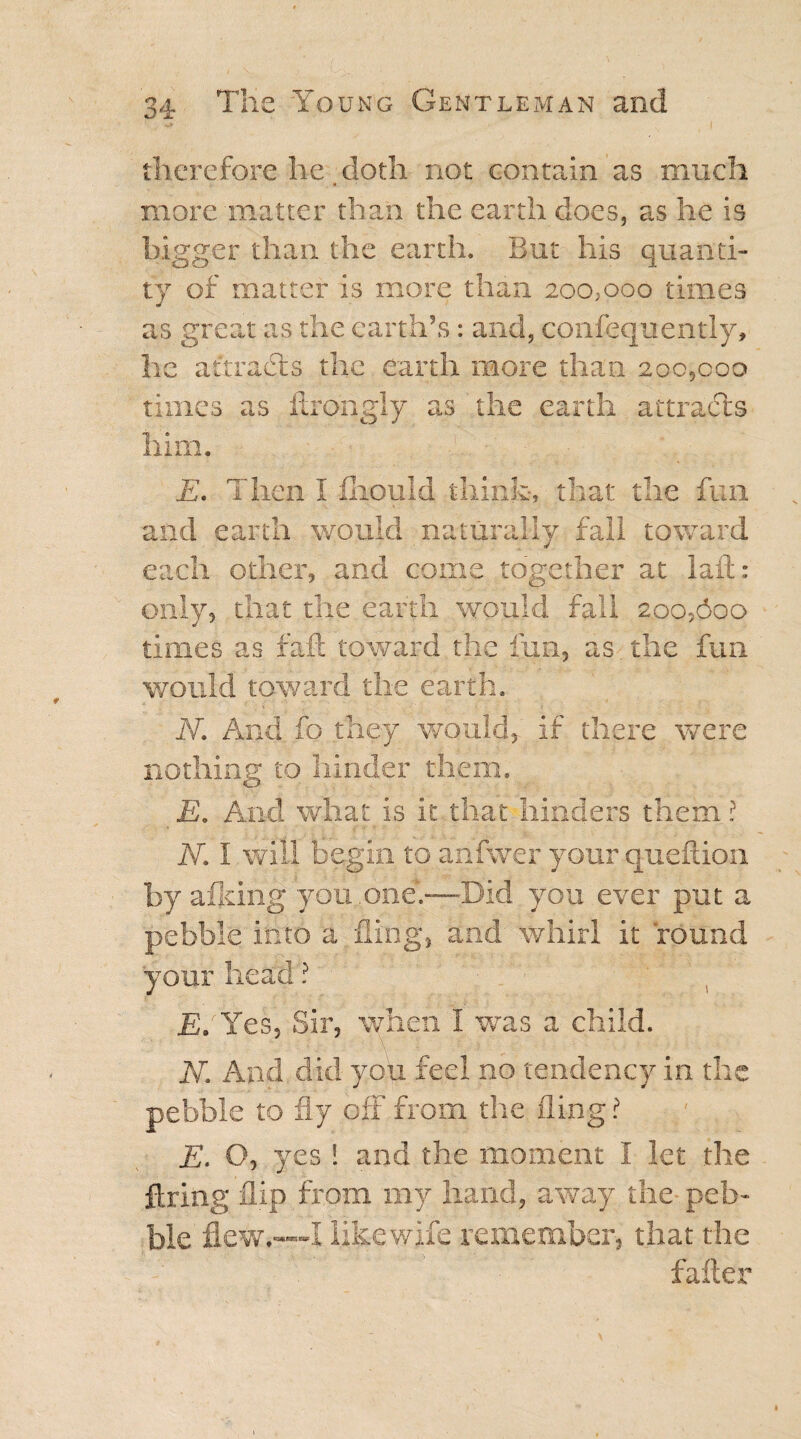 therefore he doth not contain as much more matter than the earth does, as he is bigger than the earth. But his quanti¬ ty of matter is more than 2oo;ooo times as great as the earth’s: and, confequently, he attracts the earth more than 200,000 times as itrongly as the earth attracts him. E. Then 1 fiiould think, that the fun and earth would naturally fall toward each other, and come together at la ft : only, that the earth would fall 200,600 times as fail toward the fun, as the fun would toward the earth. N. And fo they would, if there were nothing to hinder them. E. And what is it that hinders them ? N. I will begin to ahfwer your queftion by afldng you.one.—Did you ever put a pebble into a fling, and whirl it found your head ? ' JS.'Yes, Sir, when I was a child. N. And did you feel no tendency in the pebble to fly off from the fling? E. O, yes! and the moment I let the firing flip from my hand, away the peb¬ ble flew*—-I like wife remember, that the falter