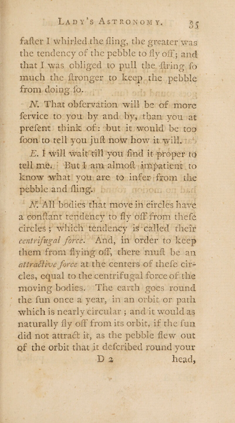 35 falter I whirled.the fling, the greater was the tendency of the pebble to fly off; and that I was obliged to pull the -Ann 8 fo much the ftronger to keep the pebble from doing fo. » > • v > N. That obfervation will be of more fervice to you by and by, than you at prefent think of: but it would be too foon to tell you juA now how it will. f E. I will wait till you find it proper to tell me. But I am almofi impatient to know what you are to infer from the pebble and fling. W 4 m *. N. All bodies that move in circles have a confiant tendency to fly off from tfiefe circles; which tendency is mailed their centrifugal force. And, in order to keep them from flying off, there muft be an attractive force at the centers of thefe cir¬ cles, equal to the centrifugal force of the moving bodies. The earth goes round the fun once a year, in an orbit or path which is nearly circular ; and it would as naturally fly off from its orbit, if the fun did not attract it, as the pebble flew out of the orbit that it deferibed round your D z head,