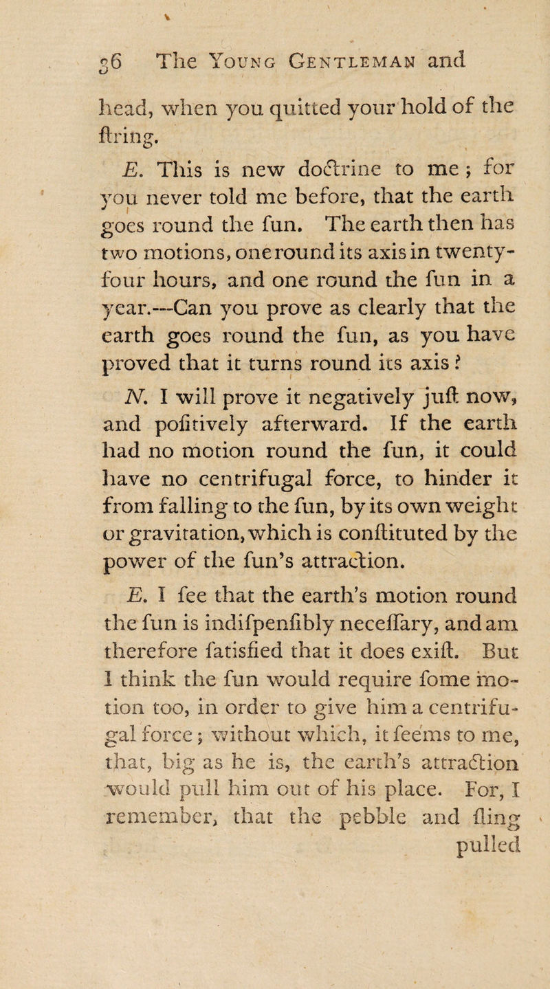 e vc. *; ?6 The Young Gentleman and head, when you quitted your hold of the firing. E. This is new doctrine to me ; for you never told me before, that the earth J 1 goes round the fun. The earth then has two motions, one round its axis in twenty- four hours, and one round the fun in a year.—Can you prove as clearly that the earth goes round the fun, as you have proved that it turns round its axis i N. I will prove it negatively juft now, and pofitively afterward. If the earth had no motion round the fun, it could have no centrifugal force, to hinder it from falling to the fun, by its own weight or gravitation, which is conftituted by the power of the fiin’s attraction. E. I fee that the earth’s motion round the fun is indifpenfibly neceffary, and am therefore fatisfied that it does exifh But 1 think the fun would require fome mo¬ tion too, in order to give him a centrifu¬ gal force; without which, it fee'ms to me, that, big as he is, the earth’s attraction would pull him out of his place. For, I remember, that the pebble and fling pulled